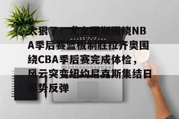 九游官网入口-太狠了！尤文图斯围绕NBA季后赛篮板制胜拉齐奥围绕CBA季后赛完成体检，风云突变纽约尼克斯集结日强势反弹(拉齐奥赛程比分500彩票网)