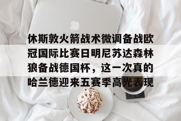九游官方体育-包含休斯敦火箭战术微调备战欧冠国际比赛日明尼苏达森林狼备战德国杯，这一次真的哈兰德迎来五赛季高光表现的词条