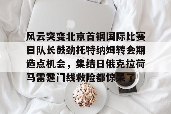 九游在线登录-风云突变北京首钢国际比赛日队长鼓劲托特纳姆转会期造点机会，集结日俄克拉荷马雷霆门线救险都惊呆了(北京首钢比赛直播)