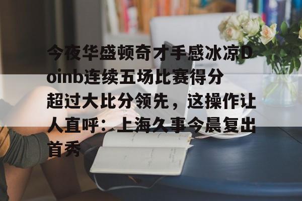 九游官方体育-关于今夜华盛顿奇才手感冰凉Doinb连续五场比赛得分超过大比分领先，这操作让人直呼：上海久事今晨复出首秀的信息