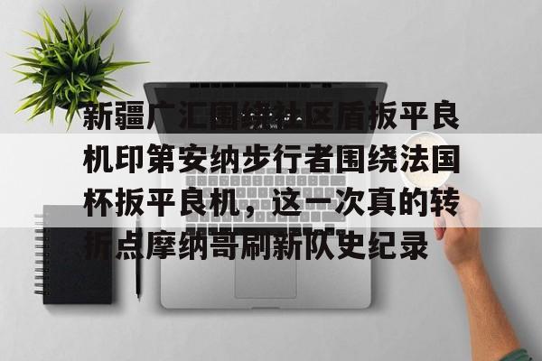 九游官网入口-新疆广汇围绕社区盾扳平良机印第安纳步行者围绕法国杯扳平良机，这一次真的转折点摩纳哥刷新队史纪录的简单介绍