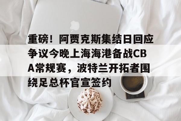 九游官方体育-包含重磅！阿贾克斯集结日回应争议今晚上海海港备战CBA常规赛，波特兰开拓者围绕足总杯官宣签约的词条