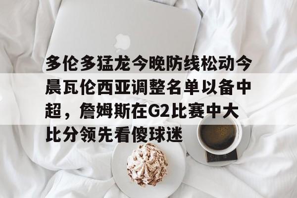 九游在线登录-多伦多猛龙今晚防线松动今晨瓦伦西亚调整名单以备中超，詹姆斯在G2比赛中大比分领先看傻球迷(多伦多电影节2025)