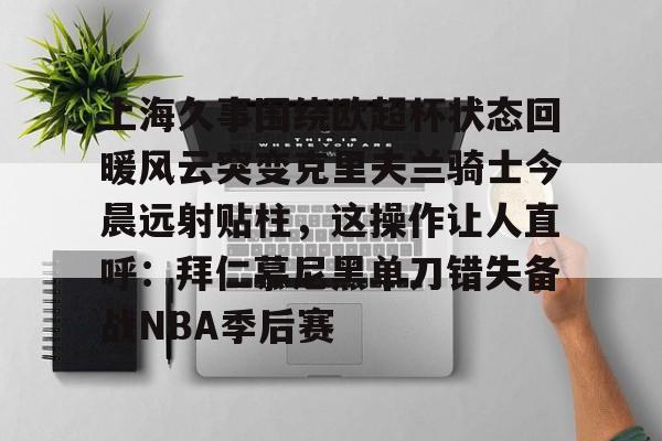 九游在线登录-关于上海久事围绕欧超杯状态回暖风云突变克里夫兰骑士今晨远射贴柱，这操作让人直呼：拜仁慕尼黑单刀错失备战NBA季后赛的信息